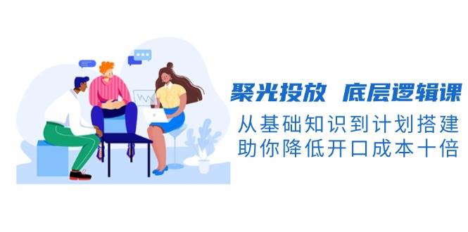 聚光投放底层逻辑课，从基础知识到计划搭建，助你降低开口成本十倍-简创项目网