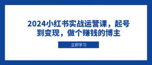2024小红书实战运营课，起号到变现，做个赚钱的博主-简创项目网