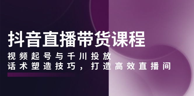 抖音直播带货课程，视频起号与千川投放，话术塑造技巧，打造高效直播间-简创项目网