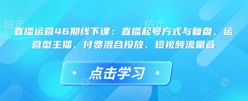 直播运营46期线下课：直播起号方式与复盘、运营型主播、付费混合投放、短视频流量叠-简创项目网