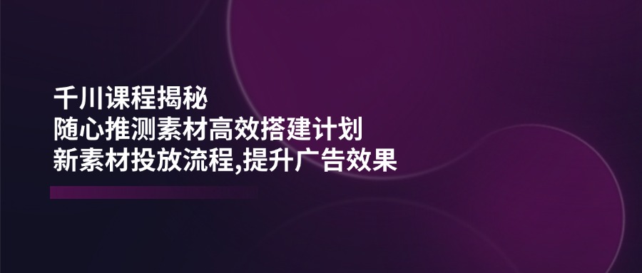 千川课程揭秘：随心推测素材高效搭建计划,新素材投放流程,提升广告效果-简创项目网