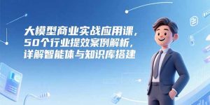 大模型商业实战应用课,50个行业提效案例解析,详解智能体与知识库搭建-简创项目网