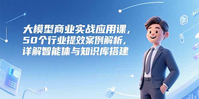 大模型商业实战应用课，50个行业提效案例解析，详解智能体与知识库搭建-简创项目网