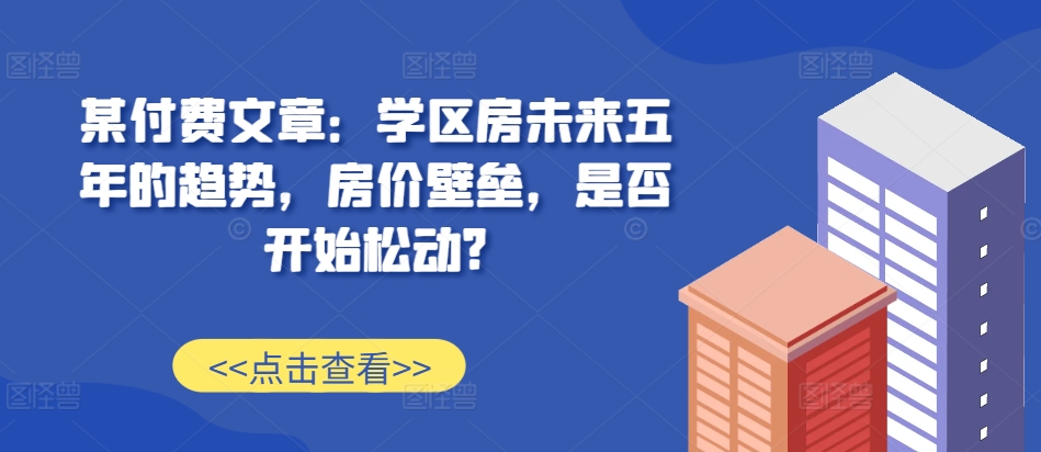 某付费文章：学区房未来五年的趋势，房价壁垒，是否开始松动?-简创项目网