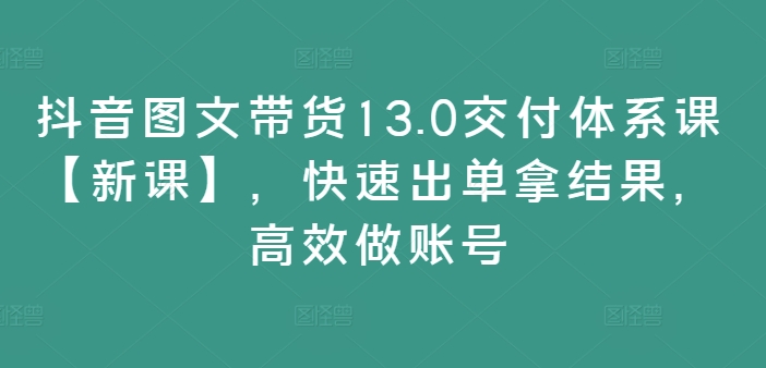抖音图文带货13.0交付体系课【新课】，快速出单拿结果，高效做账号-简创项目网