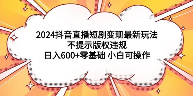 (9305期)2024抖音直播短剧变现最新玩法，不提示版权违规 日入600+零基础 小白可操作-简创项目网