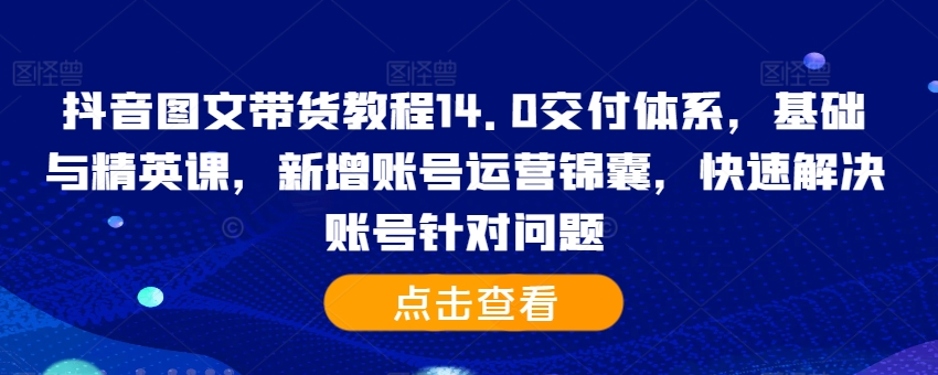 抖音图文带货教程14.0交付体系，基础与精英课，新增账号运营锦囊，快速解决账号针对问题-简创项目网