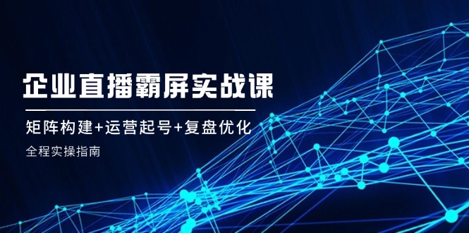 企 业 直 播 霸 屏实战课：矩阵构建+运营起号+复盘优化，全程实操指南-简创项目网