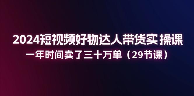 2024短视频好物达人带货实操课：一年时间卖了三十万单(29节课-简创项目网
