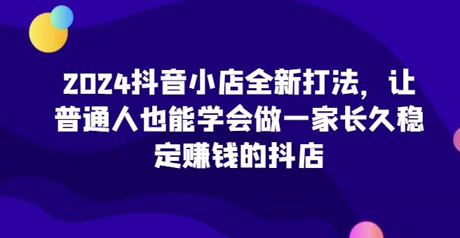2024抖音小店全新打法，让普通人也能学会做一家长久稳定赚钱的抖店-简创项目网