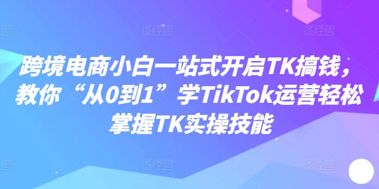 跨境电商小白一站式开启TK搞钱，教你“从0到1”学TikTok运营轻松掌握TK实操技能-简创项目网