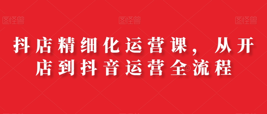 抖店精细化运营课，从开店到抖音运营全流程-简创项目网