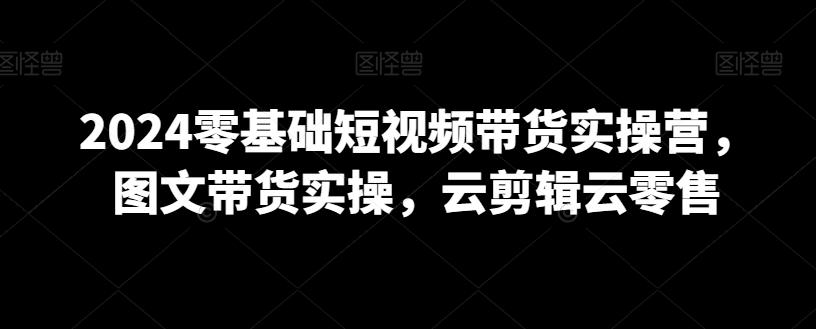 2024零基础短视频带货实操营，图文带货实操，云剪辑云零售-简创项目网