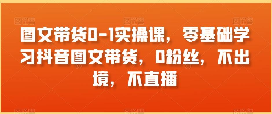 图文带货0-1实操课，零基础学习抖音图文带货，0粉丝，不出境，不直播-简创项目网