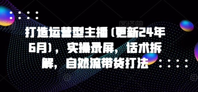 打造运营型主播(更新24年9月)，实操录屏，话术拆解，自然流带货打法-简创项目网