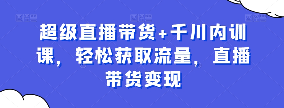 超级直播带货+千川内训课，轻松获取流量，直播带货变现-简创项目网