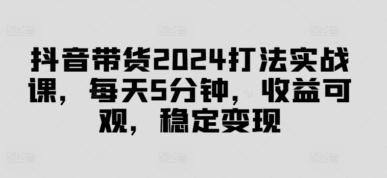 抖音带货2024打法实战课，每天5分钟，收益可观，稳定变现【揭秘】-简创项目网