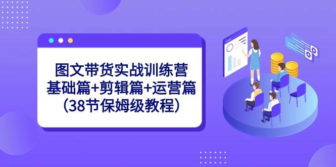 图文带货实战训练营：基础篇+剪辑篇+运营篇（38节保姆级教程）-简创项目网