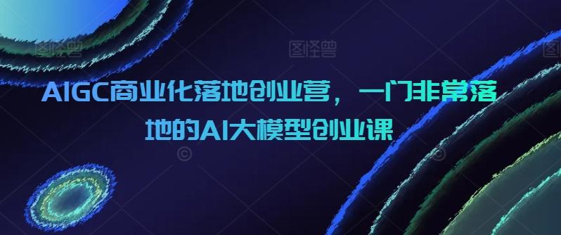 AIGC商业化落地创业营，一门非常落地的AI大模型创业课-简创项目网