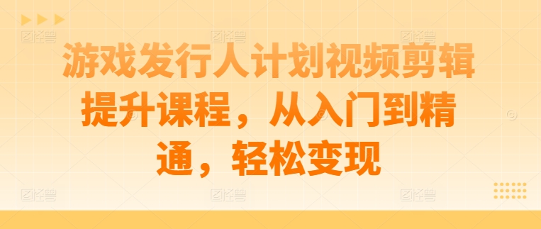 游戏发行人计划视频剪辑提升课程，从入门到精通，轻松变现-简创项目网