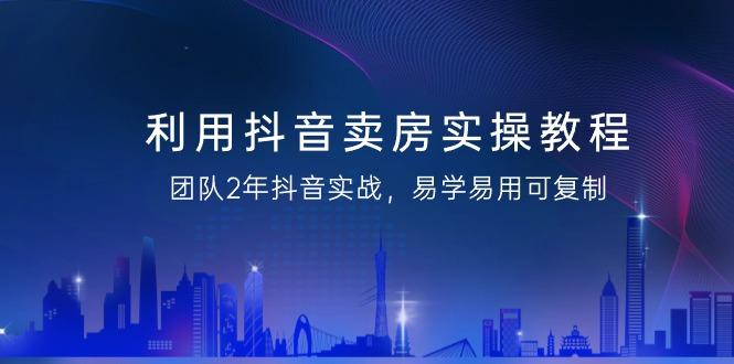 利用抖音-卖房实操教程，团队2年抖音实战，易学易用可复制(43节无水印)-简创项目网