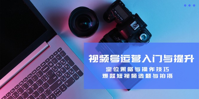视频号运营入门与提升：定位策略与操作技巧，爆款短视频选题与拍摄-简创项目网