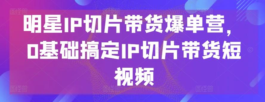 明星IP切片带货爆单营，0基础搞定IP切片带货短视频-简创项目网