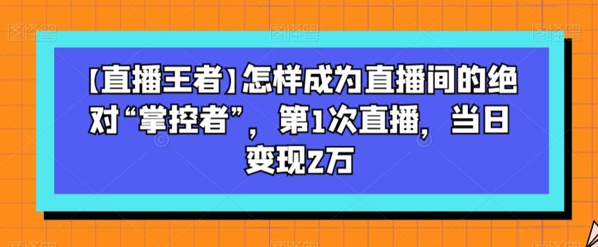 【直播王者】怎样成为直播间的绝对“掌控者”，第1次直播，当日变现2万-简创项目网