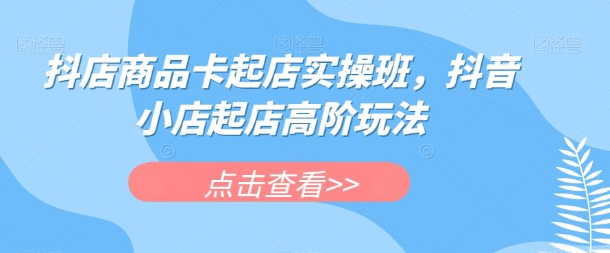 抖店商品卡起店实操班，抖音小店起店高阶玩法-简创项目网