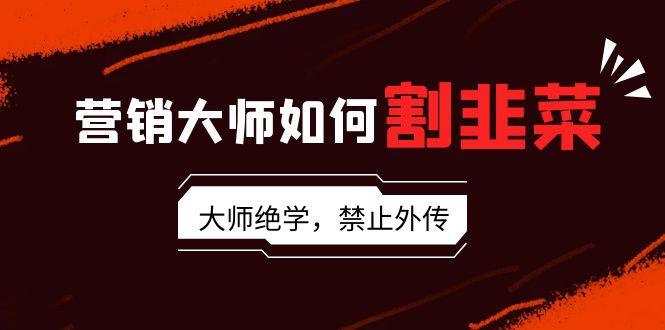 营销大师如何割韭菜：流量大师/讲故事大师/话术大师/卖货大师/成交大师/…-简创项目网