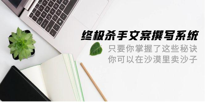 (9928期)终极 杀手文案-撰写系统 只要你掌握了这些秘诀 你可以在沙漠里卖沙子-42节-简创项目网