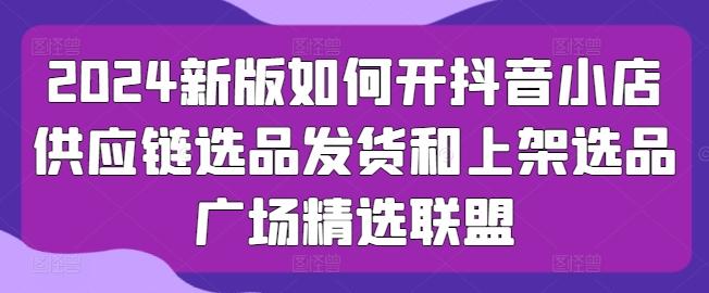 2024新版如何开抖音小店供应链选品发货和上架选品广场精选联盟-简创项目网