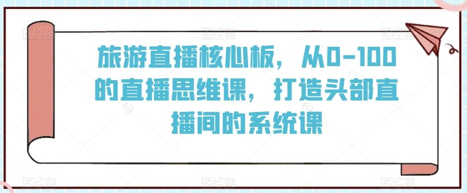 旅游直播核心板，从0-100的直播思维课，打造头部直播间的系统课-简创项目网