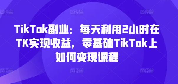 TikTok副业：每天利用2小时在TK实现收益，零基础TikTok上如何变现课程-简创项目网