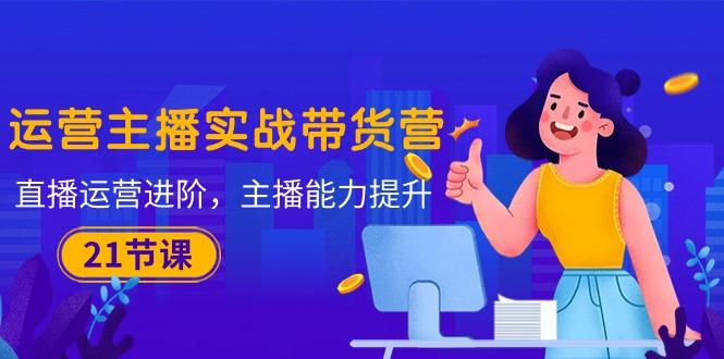 运营主播·实战带货营：直播运营 进阶，主播 能力提升(21节课-简创项目网