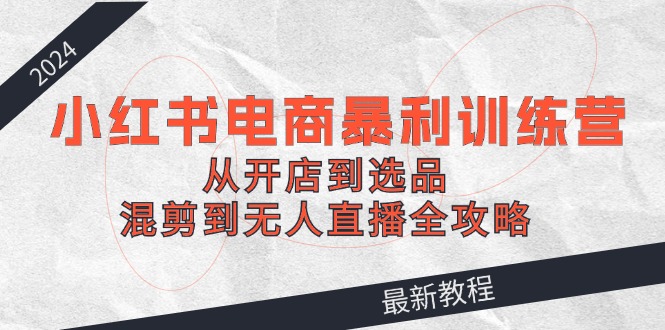 2024小红书电商暴利训练营：从开店到选品，混剪到无人直播全攻略-简创项目网