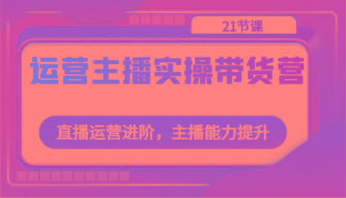 运营主播实操带货营：直播运营进阶，主播能力提升(21节课)-简创项目网