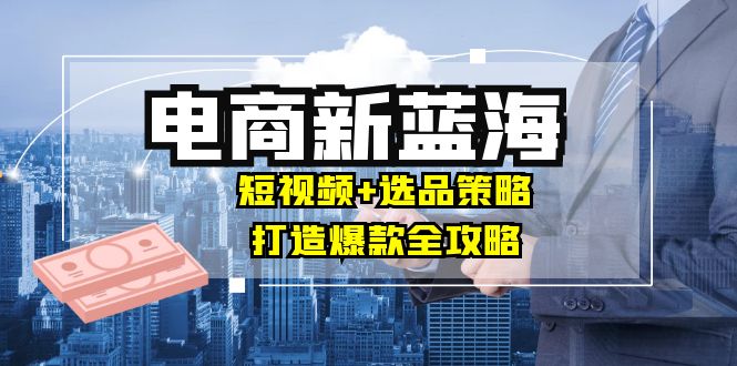 商家必看电商新蓝海：短视频+选品策略，打造爆款全攻略，月入10w+-简创项目网