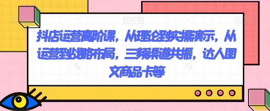 抖店运营高阶课，从理论到实操演示，从运营到战略布局，三频渠道共振，达人图文商品卡等-简创项目网