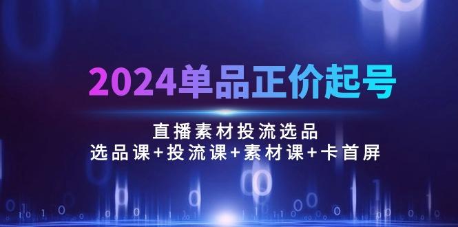 2024单品正价起号，直播素材投流选品：选品课+投流课+素材课+卡首屏/100节-简创项目网
