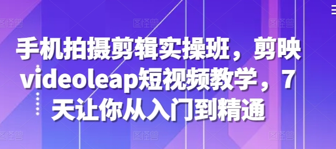手机拍摄剪辑实操班，剪映videoleap短视频教学，7天让你从入门到精通-简创项目网