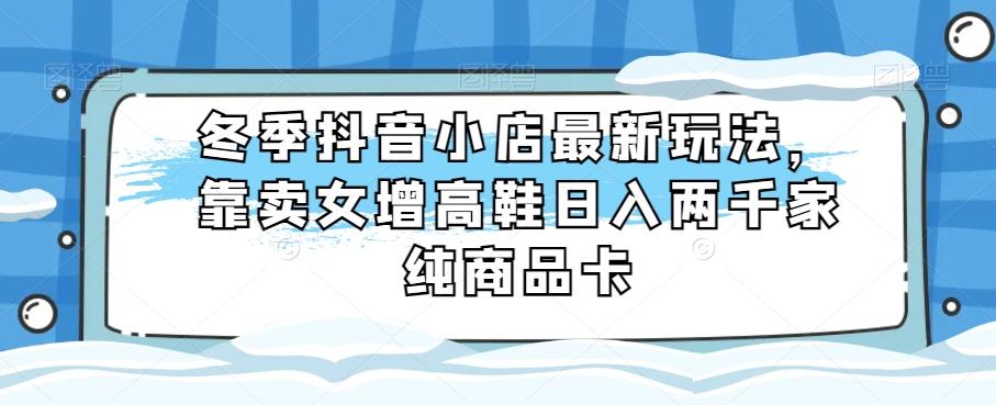 冬季抖音小店最新玩法，靠卖女增高鞋日入两千家纯商品卡【揭秘】-简创项目网