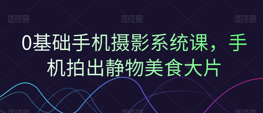 0基础手机摄影系统课，手机拍出静物美食大片-简创项目网