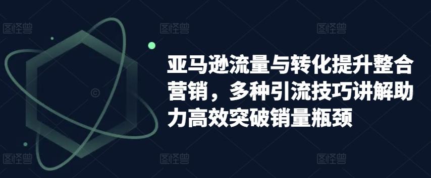 亚马逊流量与转化提升整合营销，多种引流技巧讲解助力高效突破销量瓶颈-简创项目网