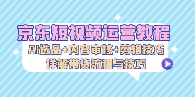 京东短视频运营教程：AI选品+内容审核+剪辑技巧，详解带货流程与技巧-简创项目网