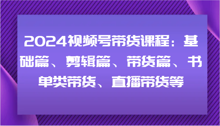 2024视频号带货课程：基础篇、剪辑篇、带货篇、书单类带货、直播带货等-简创项目网