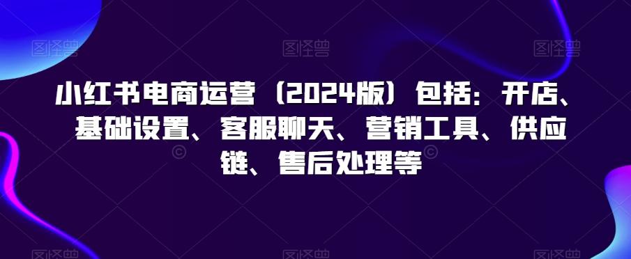 小红书电商运营(2024版)包括：开店、基础设置、客服聊天、营销工具、供应链、售后处理等-简创项目网