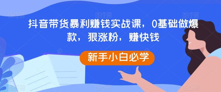 抖音带货暴利赚钱实战课，0基础做爆款，狠涨粉，赚快钱-简创项目网