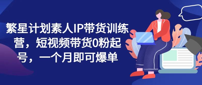 繁星计划素人IP带货训练营，短视频带货0粉起号，一个月即可爆单-简创项目网
