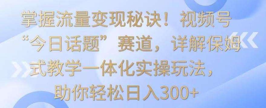 掌握流量变现秘诀！视频号“今日话题”赛道，详解保姆式教学一体化实操玩法，助你轻松日入300+【揭秘】-简创项目网